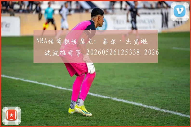NBA传奇教练盘点:菲尔·杰克逊与波波维奇等_20260526125338_20260606165607