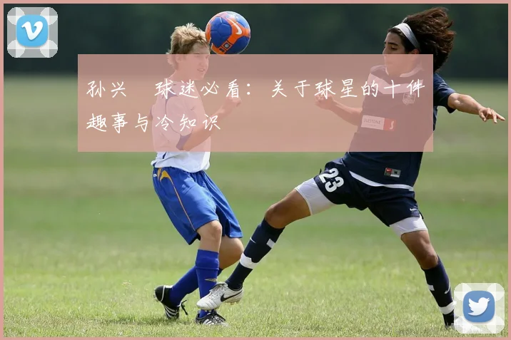 孙兴慜球迷必看：关于球星的十件趣事与冷知识