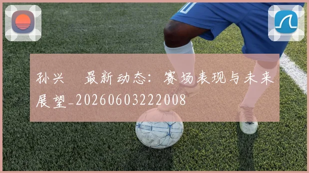 孙兴慜最新动态：赛场表现与未来展望_20260603222008