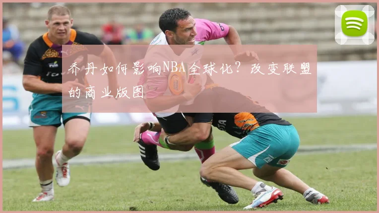 乔丹如何影响NBA全球化？改变联盟的商业版图