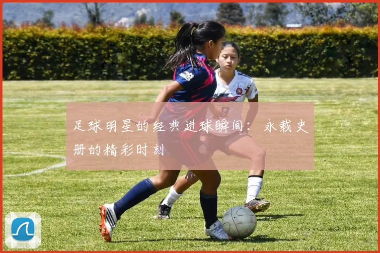 足球明星的经典进球瞬间：永载史册的精彩时刻
