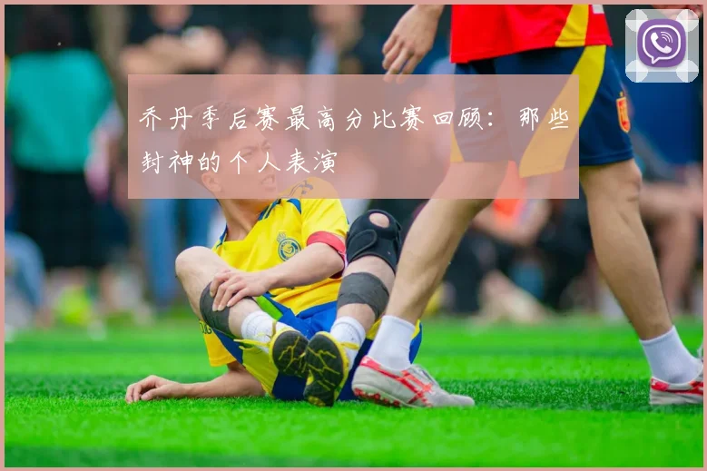 乔丹季后赛最高分比赛回顾：那些封神的个人表演