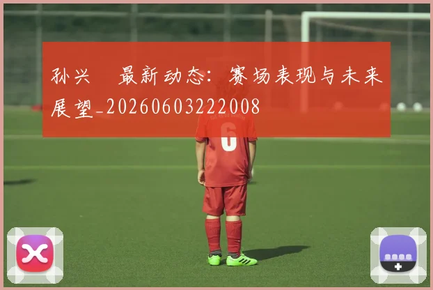 孙兴慜最新动态：赛场表现与未来展望_20260603222008